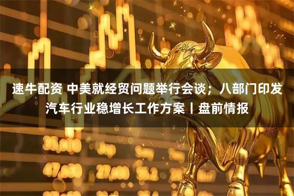 速牛配资 中美就经贸问题举行会谈；八部门印发汽车行业稳增长工作方案丨盘前情报