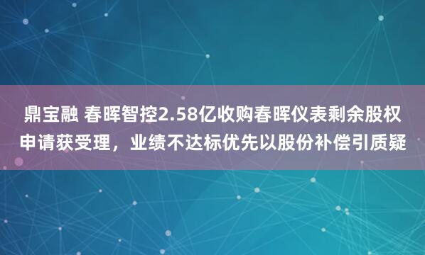 鼎宝融 春晖智控2.58亿收购春晖仪表剩余股权申请获受理，业绩不达标优先以股份补偿引质疑