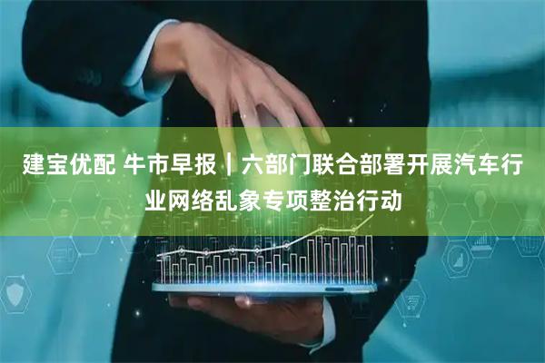 建宝优配 牛市早报｜六部门联合部署开展汽车行业网络乱象专项整治行动