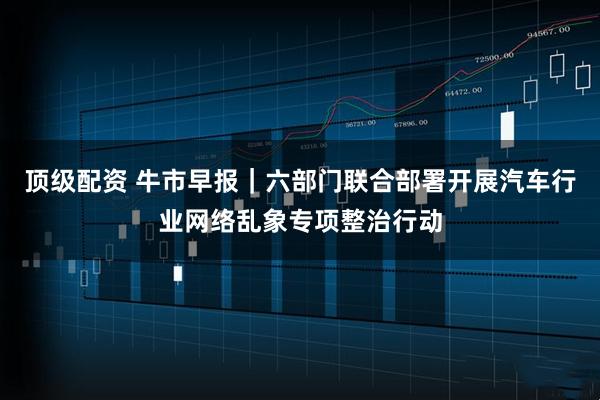 顶级配资 牛市早报｜六部门联合部署开展汽车行业网络乱象专项整治行动