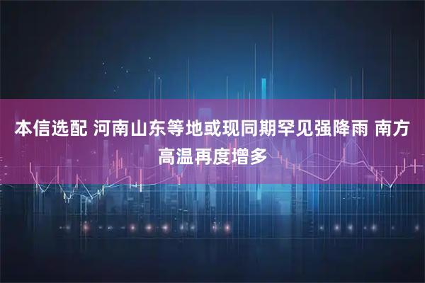 本信选配 河南山东等地或现同期罕见强降雨 南方高温再度增多