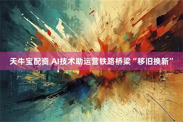 天牛宝配资 AI技术助运营铁路桥梁“移旧换新”