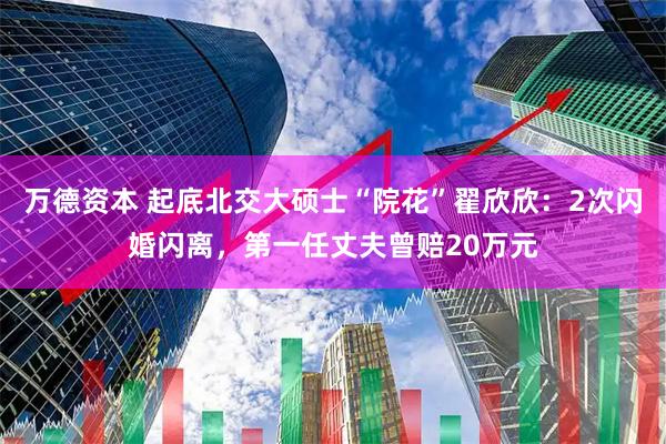 万德资本 起底北交大硕士“院花”翟欣欣：2次闪婚闪离，第一任丈夫曾赔20万元