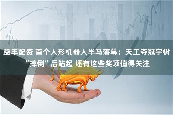 益丰配资 首个人形机器人半马落幕：天工夺冠宇树“摔倒”后站起 还有这些奖项值得关注