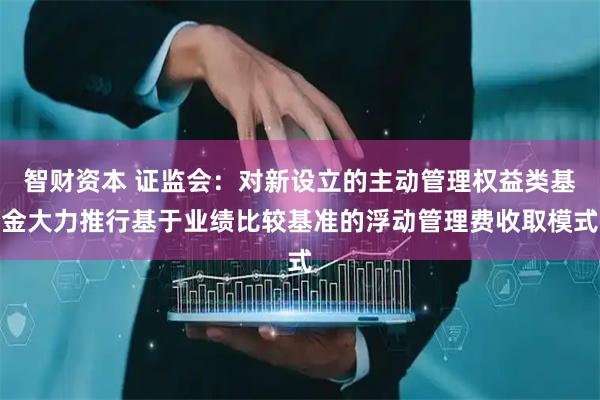 智财资本 证监会：对新设立的主动管理权益类基金大力推行基于业绩比较基准的浮动管理费收取模式