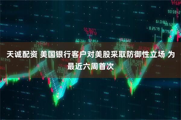 天诚配资 美国银行客户对美股采取防御性立场 为最近六周首次