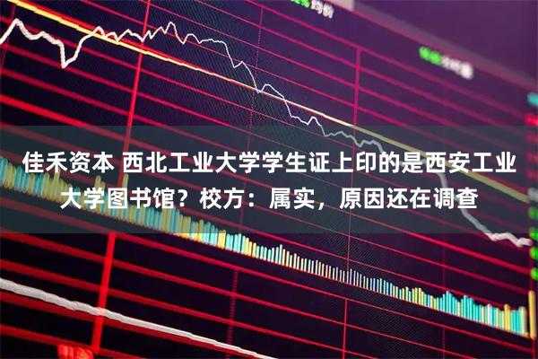 佳禾资本 西北工业大学学生证上印的是西安工业大学图书馆？校方：属实，原因还在调查