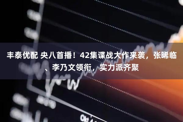 丰泰优配 央八首播！42集谍战大作来袭，张晞临、李乃文领衔，实力派齐聚