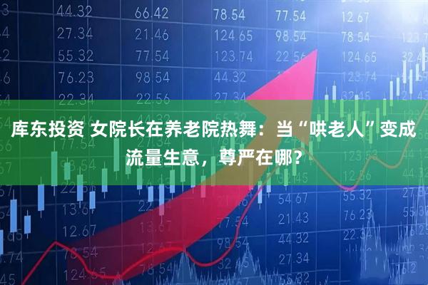 库东投资 女院长在养老院热舞：当“哄老人”变成流量生意，尊严在哪？