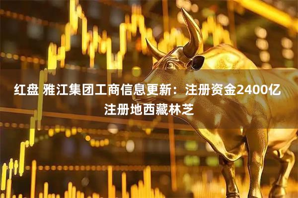 红盘 雅江集团工商信息更新：注册资金2400亿 注册地西藏林芝