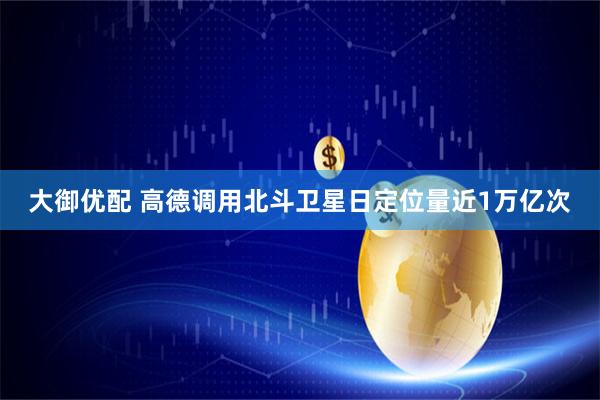 大御优配 高德调用北斗卫星日定位量近1万亿次