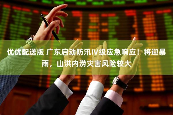 优优配送版 广东启动防汛Ⅳ级应急响应！将迎暴雨，山洪内涝灾害风险较大