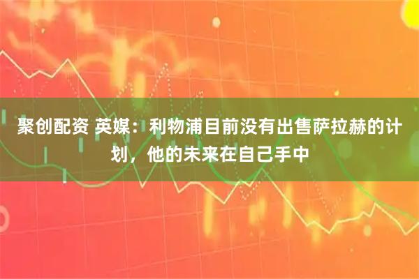 聚创配资 英媒:利物浦目前没有出售萨拉赫的计划,他的未来在自己手中