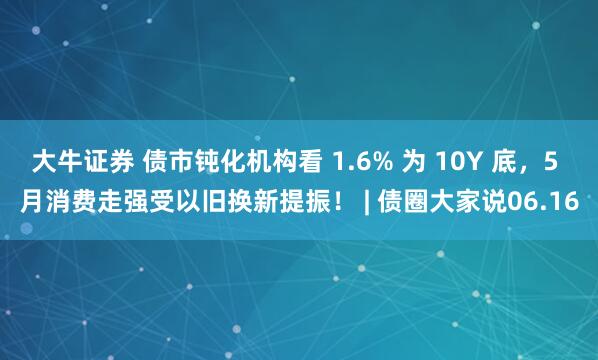 大牛证券 债市钝化机构看 1.6% 为 10Y 底，5 月消费走强受以旧换新提振！ | 债圈大家说06.16