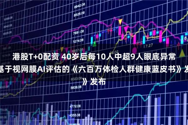 港股T+0配资 40岁后每10人中超9人眼底异常！基于视网膜AI评估的《六百万体检人群健康蓝皮书》发布