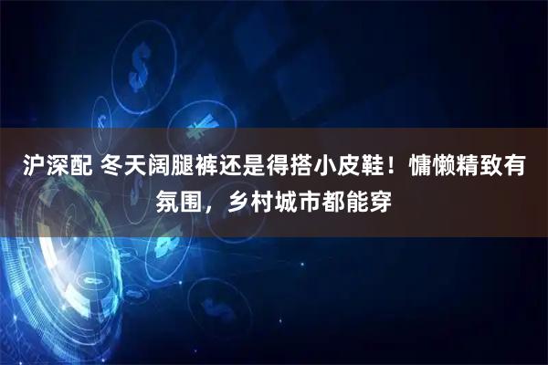 沪深配 冬天阔腿裤还是得搭小皮鞋！慵懒精致有氛围，乡村城市都能穿