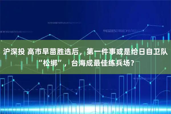 沪深投 高市早苗胜选后，第一件事或是给日自卫队“松绑”，台海成最佳练兵场？