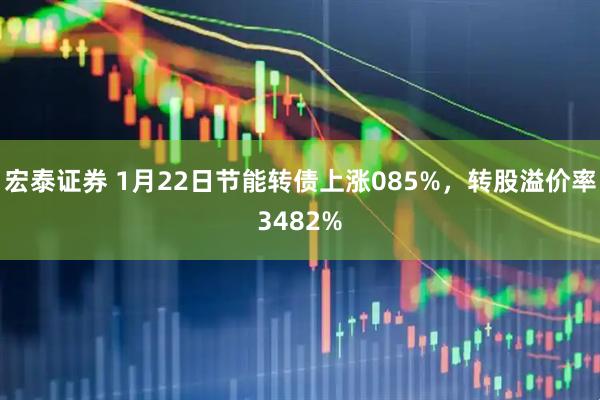 宏泰证券 1月22日节能转债上涨085%，转股溢价率3482%
