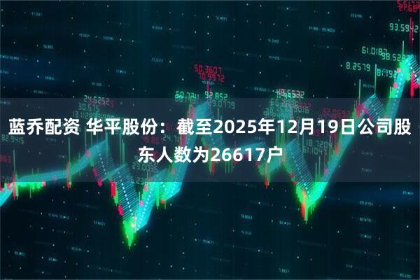 蓝乔配资 华平股份：截至2025年12月19日公司股东人数为26617户