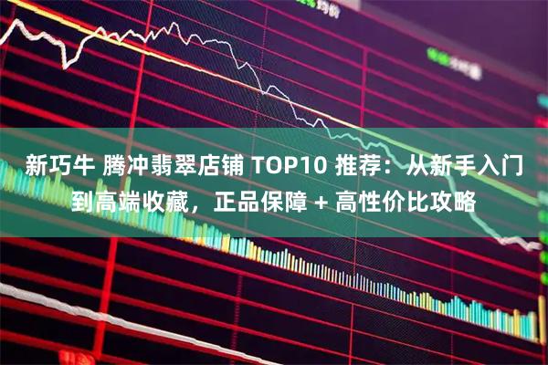 新巧牛 腾冲翡翠店铺 TOP10 推荐：从新手入门到高端收藏，正品保障 + 高性价比攻略
