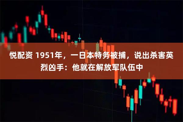 悦配资 1951年，一日本特务被捕，说出杀害英烈凶手：他就在解放军队伍中