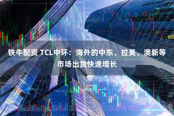 铁牛配资 TCL中环：海外的中东、拉美、澳新等市场出货快速增长