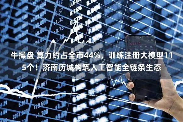 牛操盘 算力约占全市44%，训练注册大模型115个！济南历城构筑人工智能全链条生态