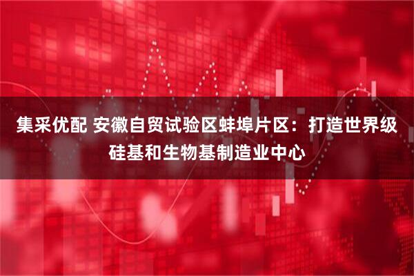 集采优配 安徽自贸试验区蚌埠片区：打造世界级硅基和生物基制造业中心
