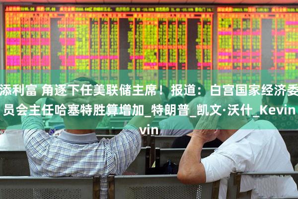 添利富 角逐下任美联储主席！报道：白宫国家经济委员会主任哈塞特胜算增加_特朗普_凯文·沃什_Kevin