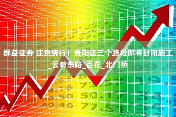 群益证券 注意绕行！贵阳这三个路段即将封闭施工_云岭东路_百花_北门桥