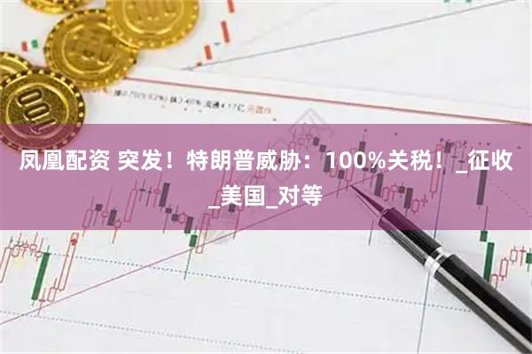 凤凰配资 突发！特朗普威胁：100%关税！_征收_美国_对等