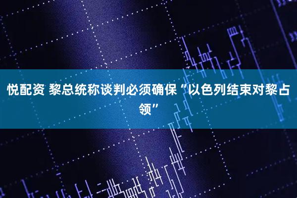 悦配资 黎总统称谈判必须确保“以色列结束对黎占领”