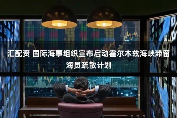 汇配资 国际海事组织宣布启动霍尔木兹海峡滞留海员疏散计划