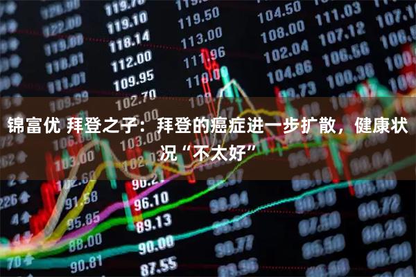 锦富优 拜登之子：拜登的癌症进一步扩散，健康状况“不太好”